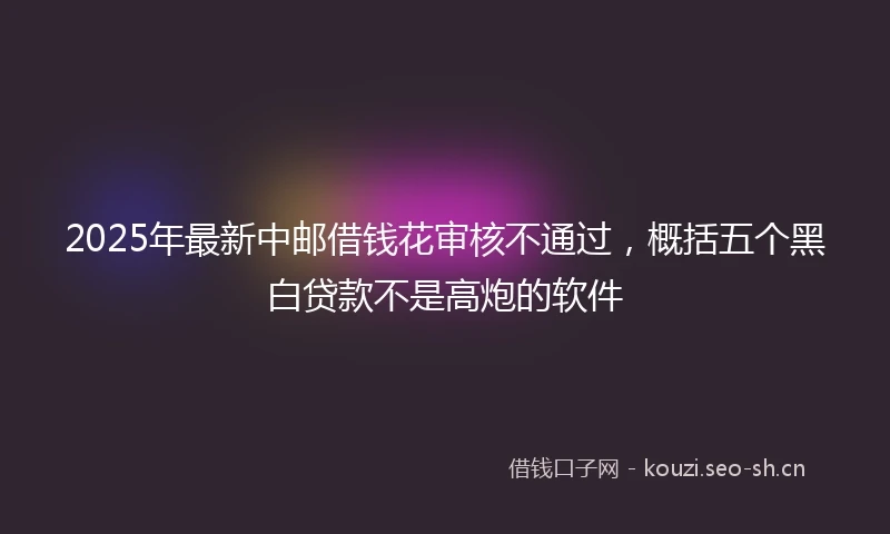 2025年最新中邮借钱花审核不通过，概括五个黑白贷款不是高炮的软件