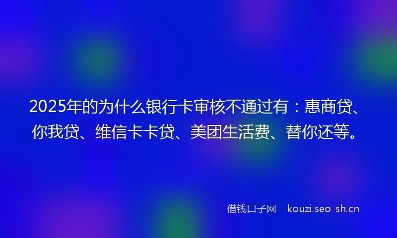 2025年的为什么银行卡审核不通过有：惠商贷、你我贷、维信卡卡贷、美团生活费、替你还等。