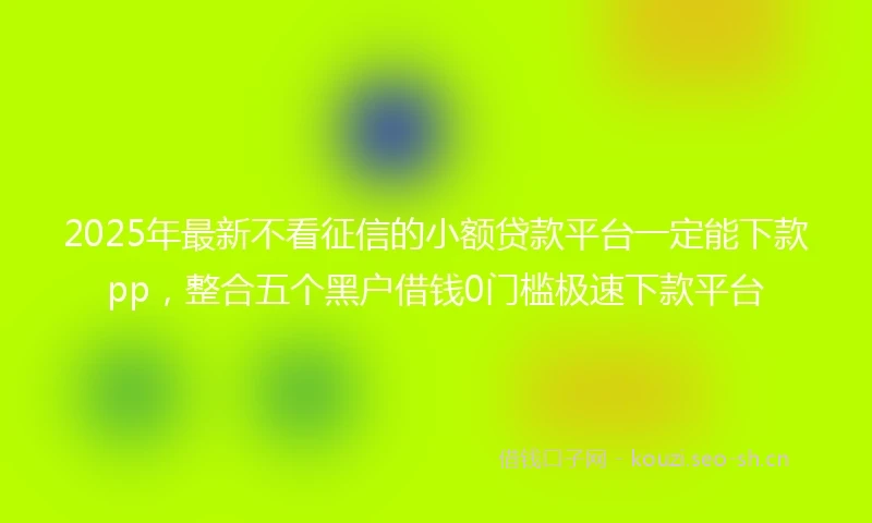 2025年最新不看征信的小额贷款平台一定能下款pp，整合五个黑户借钱0门槛极速下款平台