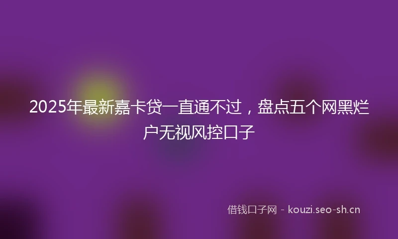 2025年最新嘉卡贷一直通不过，盘点五个网黑烂户无视风控口子