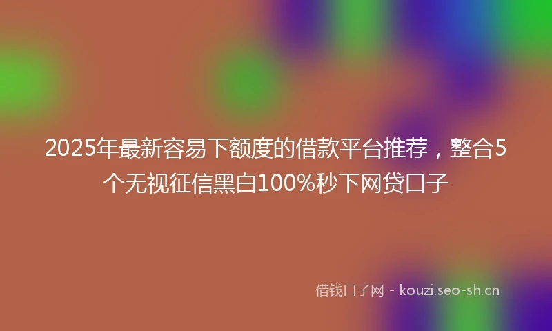 2025年最新容易下额度的借款平台推荐，整合5个无视征信黑白100%秒下网贷口子
