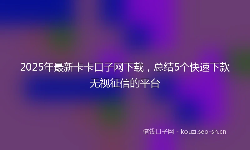 2025年最新卡卡口子网下载，总结5个快速下款无视征信的平台