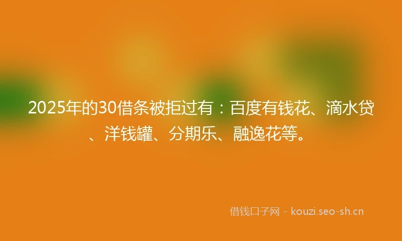 2025年的30借条被拒过有：百度有钱花、滴水贷、洋钱罐、分期乐、融逸花等。