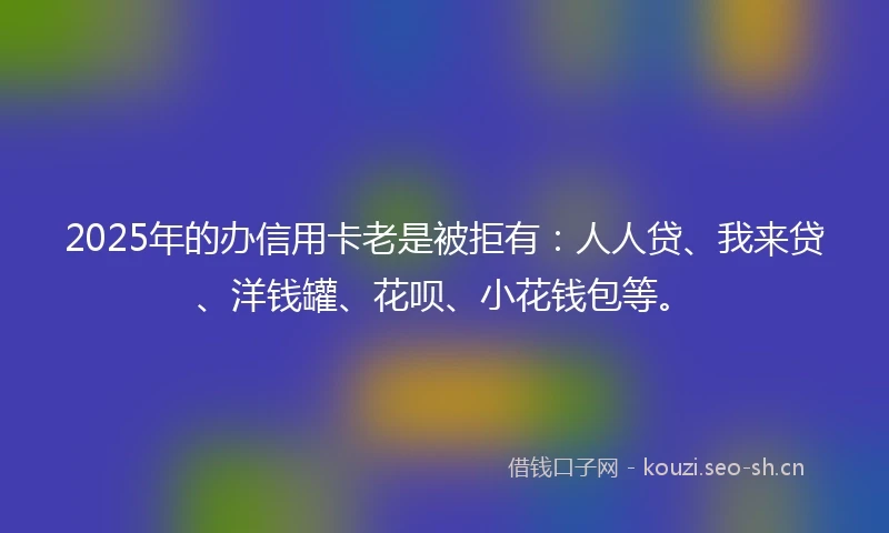 2025年的办信用卡老是被拒有：人人贷、我来贷、洋钱罐、花呗、小花钱包等。