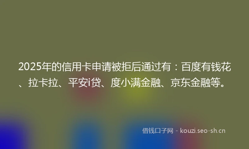 2025年的信用卡申请被拒后通过有：百度有钱花、拉卡拉、平安i贷、度小满金融、京东金融等。