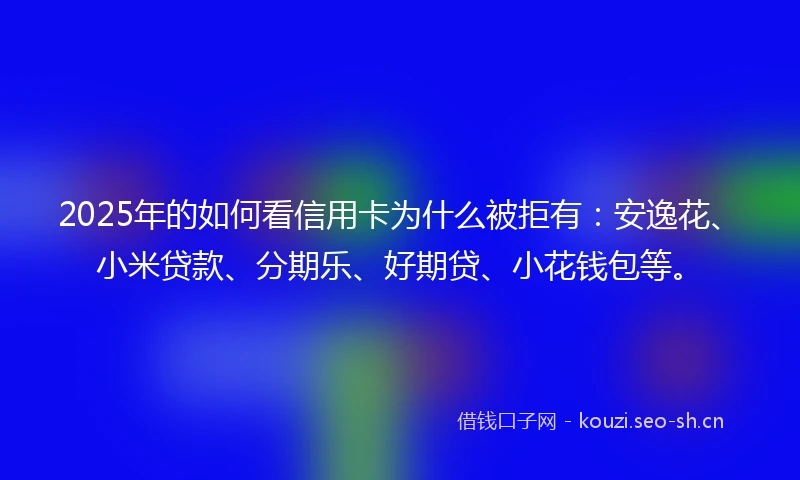 2025年的如何看信用卡为什么被拒有：安逸花、小米贷款、分期乐、好期贷、小花钱包等。