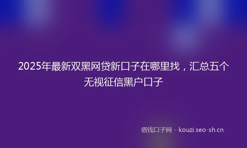 2025年最新双黑网贷新口子在哪里找，汇总五个无视征信黑户口子