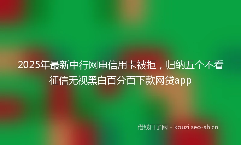 2025年最新中行网申信用卡被拒，归纳五个不看征信无视黑白百分百下款网贷app