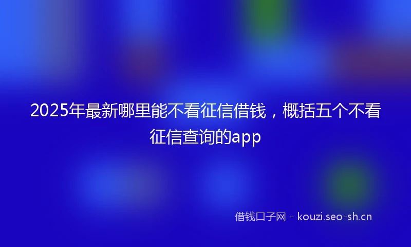 2025年最新哪里能不看征信借钱，概括五个不看征信查询的app