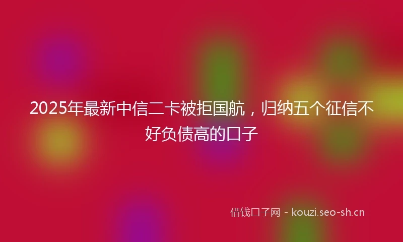 2025年最新中信二卡被拒国航，归纳五个征信不好负债高的口子