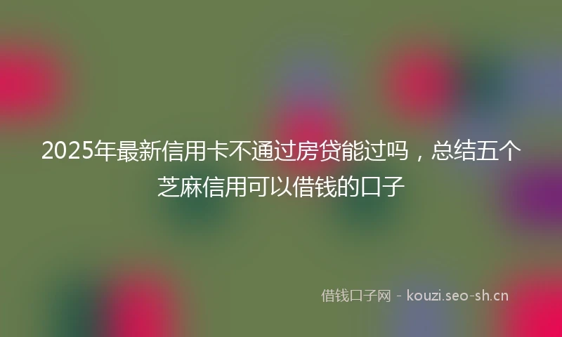 2025年最新信用卡不通过房贷能过吗，总结五个芝麻信用可以借钱的口子