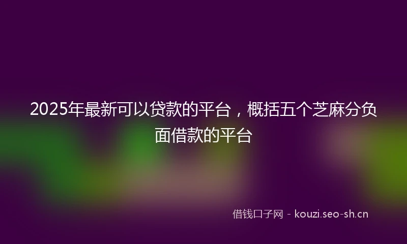 2025年最新可以贷款的平台，概括五个芝麻分负面借款的平台