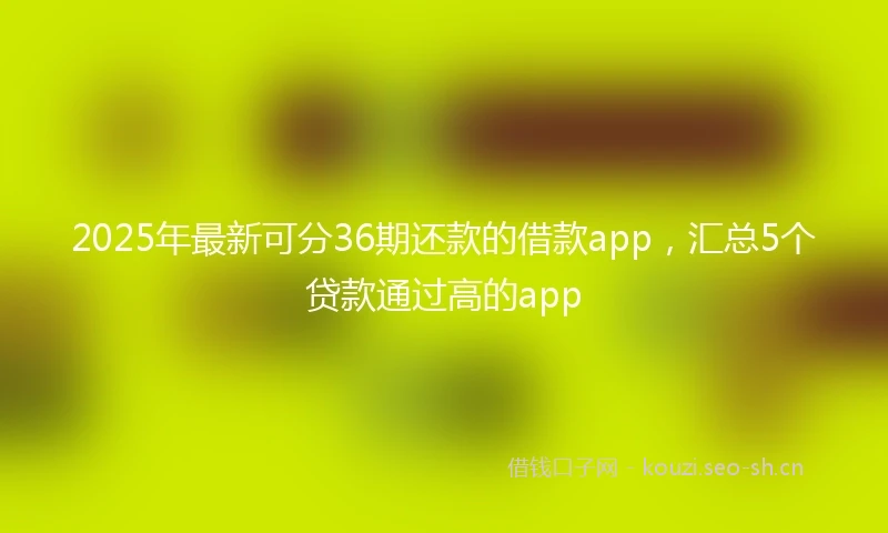 2025年最新可分36期还款的借款app，汇总5个贷款通过高的app