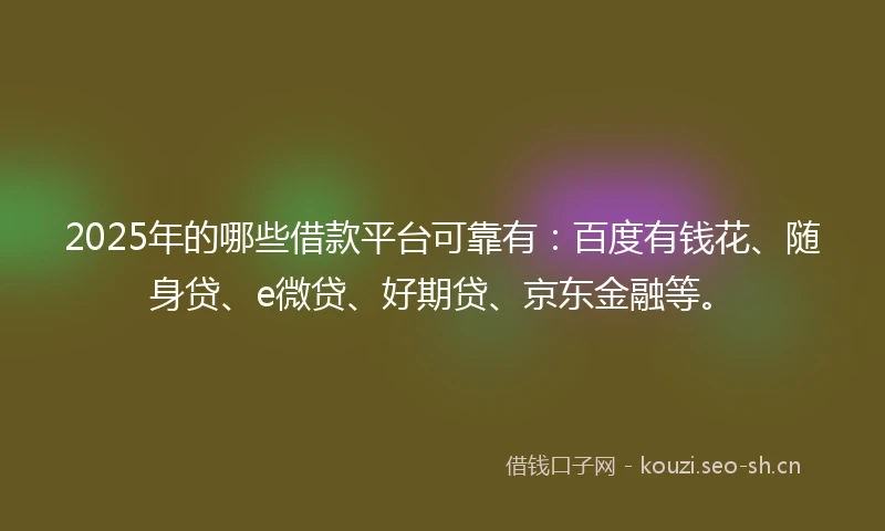 2025年的哪些借款平台可靠有：百度有钱花、随身贷、e微贷、好期贷、京东金融等。