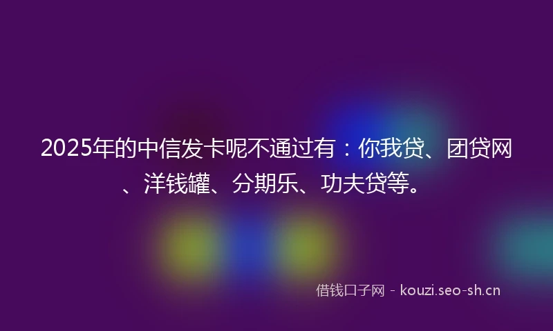 2025年的中信发卡呢不通过有：你我贷、团贷网、洋钱罐、分期乐、功夫贷等。