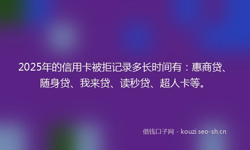 2025年的信用卡被拒记录多长时间有：惠商贷、随身贷、我来贷、读秒贷、超人卡等。