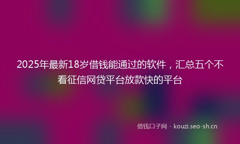 2025年最新18岁借钱能通过的软件，汇总五个不看征信网贷平台放款快的平台