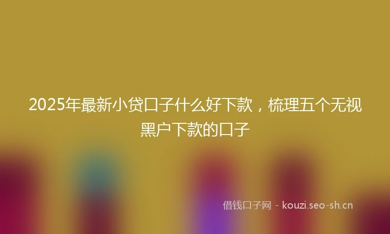 2025年最新小贷口子什么好下款，梳理五个无视黑户下款的口子