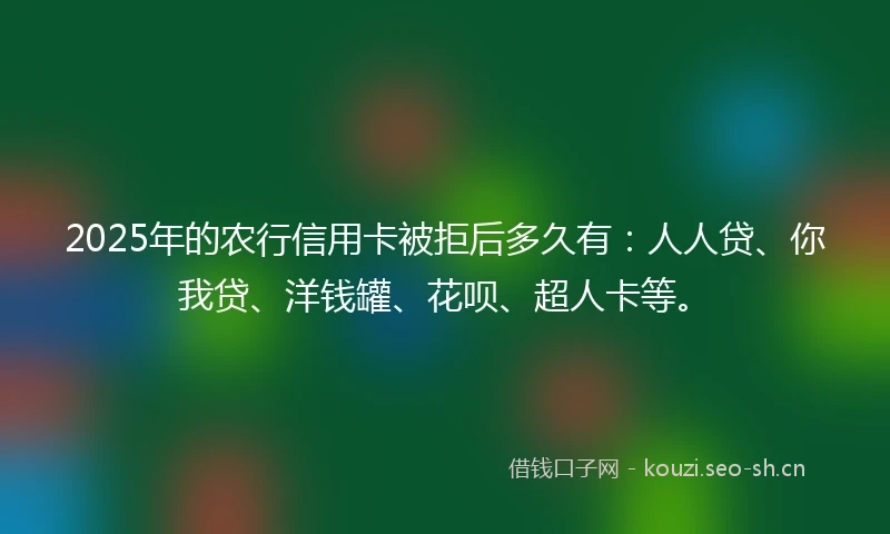 2025年的农行信用卡被拒后多久有：人人贷、你我贷、洋钱罐、花呗、超人卡等。