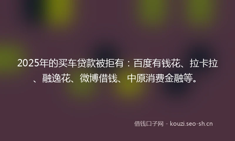 2025年的买车贷款被拒有：百度有钱花、拉卡拉、融逸花、微博借钱、中原消费金融等。