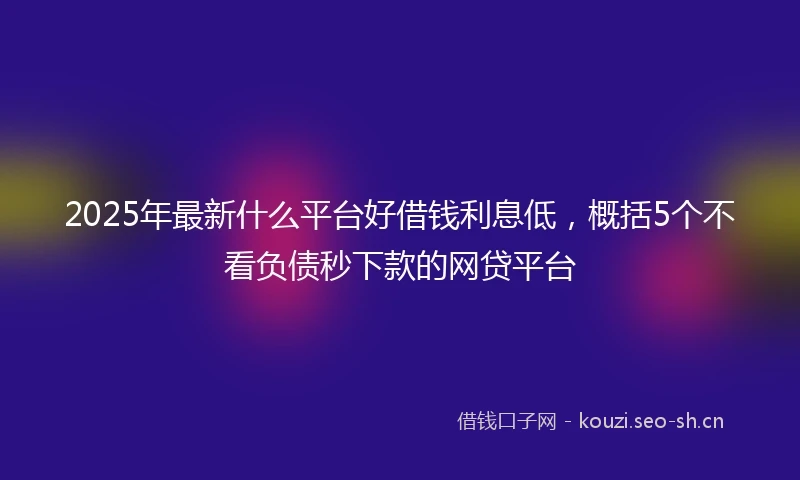 2025年最新什么平台好借钱利息低，概括5个不看负债秒下款的网贷平台