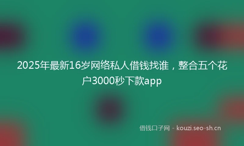2025年最新16岁网络私人借钱找谁，整合五个花户3000秒下款app