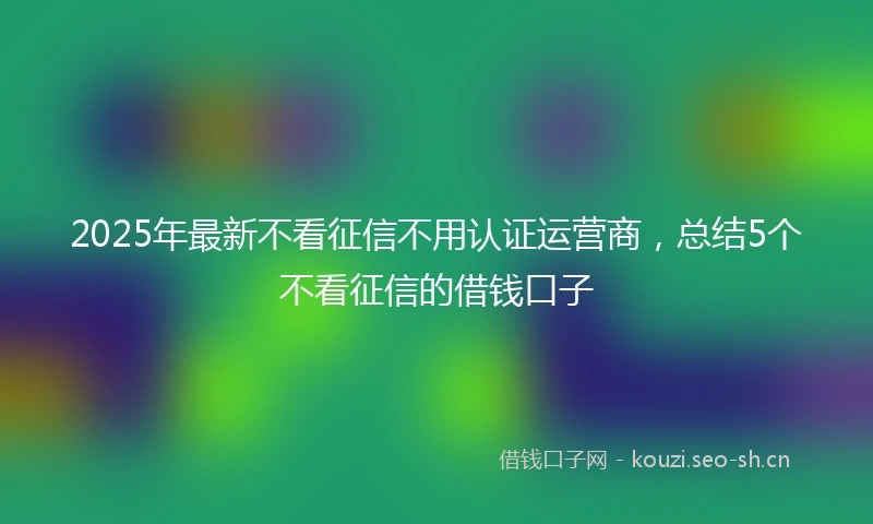 2025年最新不看征信不用认证运营商，总结5个不看征信的借钱口子