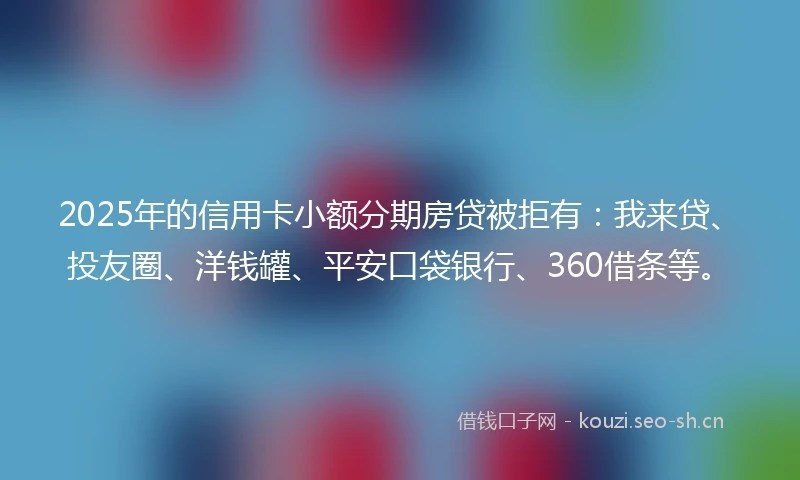 2025年的信用卡小额分期房贷被拒有：我来贷、投友圈、洋钱罐、平安口袋银行、360借条等。