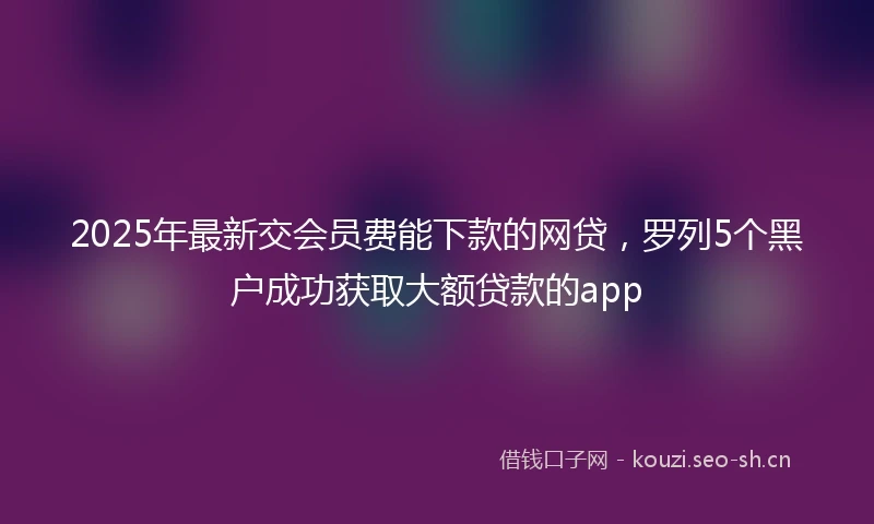 2025年最新交会员费能下款的网贷，罗列5个黑户成功获取大额贷款的app