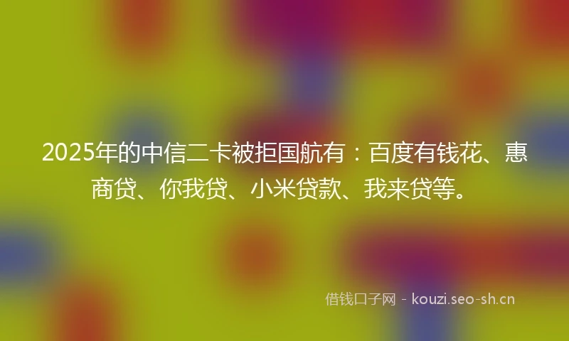 2025年的中信二卡被拒国航有：百度有钱花、惠商贷、你我贷、小米贷款、我来贷等。