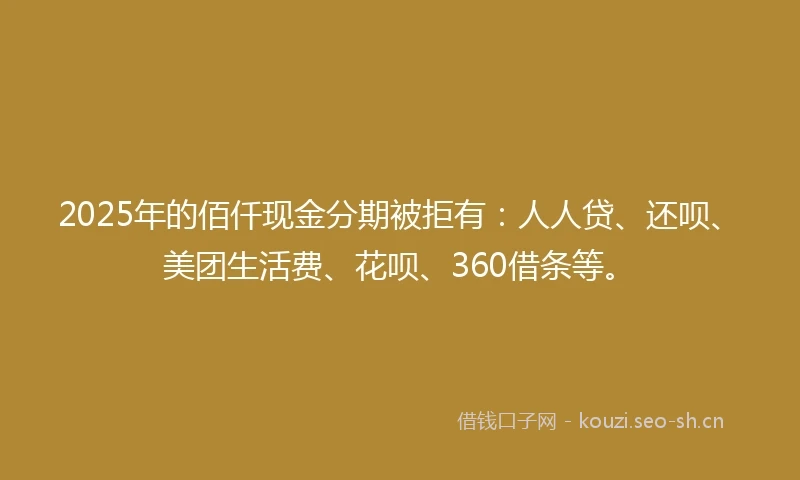 2025年的佰仟现金分期被拒有：人人贷、还呗、美团生活费、花呗、360借条等。