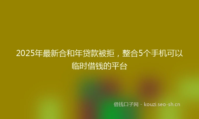 2025年最新合和年贷款被拒，整合5个手机可以临时借钱的平台