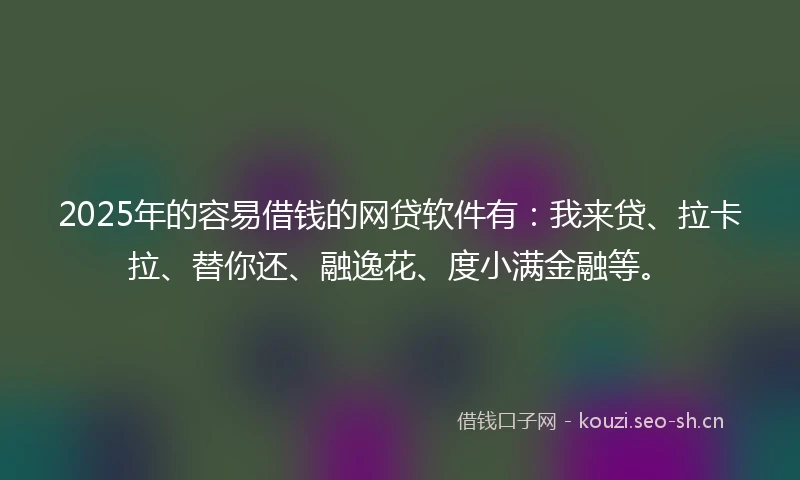 2025年的容易借钱的网贷软件有：我来贷、拉卡拉、替你还、融逸花、度小满金融等。