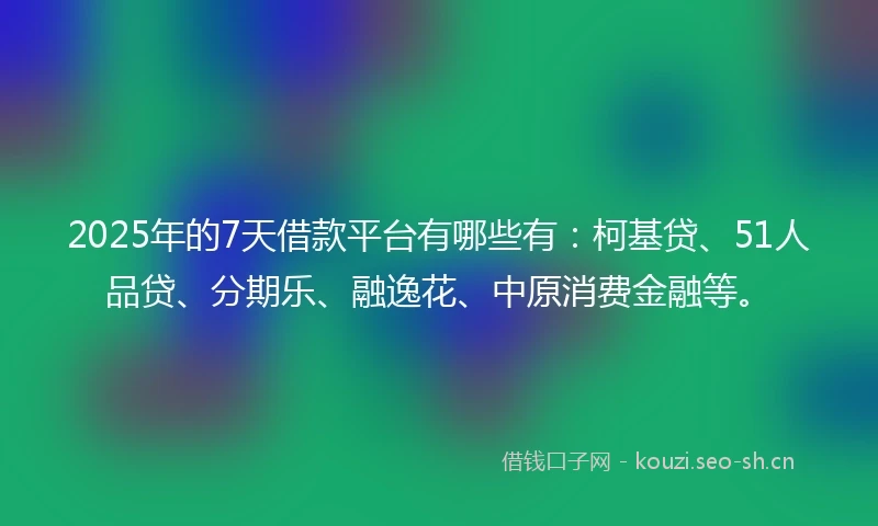 2025年的7天借款平台有哪些有：柯基贷、51人品贷、分期乐、融逸花、中原消费金融等。