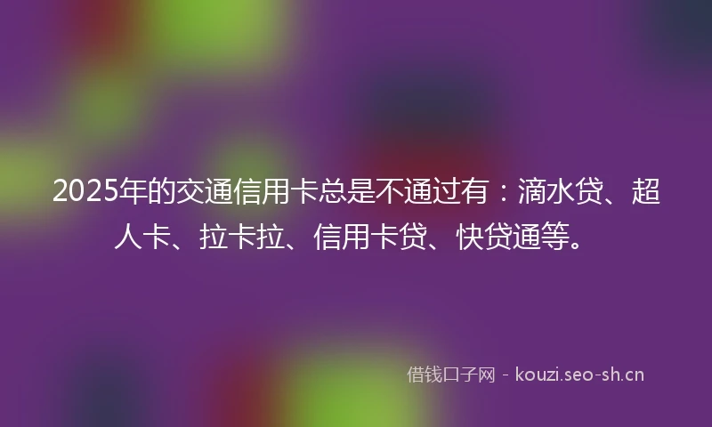 2025年的交通信用卡总是不通过有：滴水贷、超人卡、拉卡拉、信用卡贷、快贷通等。