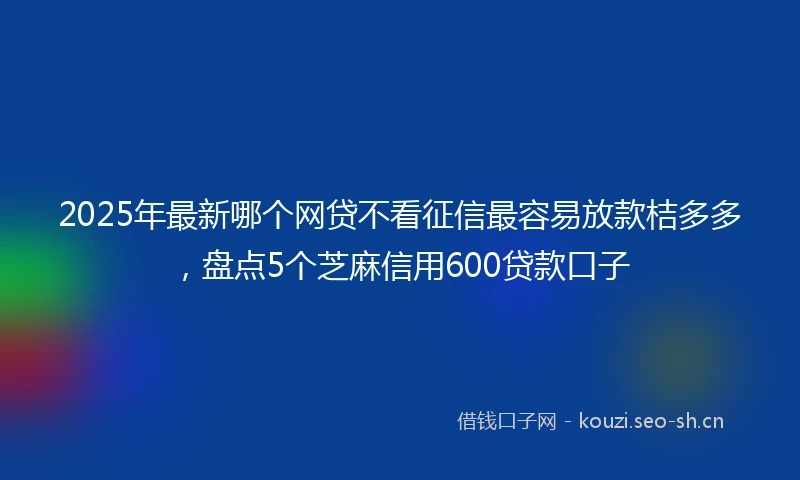 2025年最新哪个网贷不看征信最容易放款桔多多，盘点5个芝麻信用600贷款口子