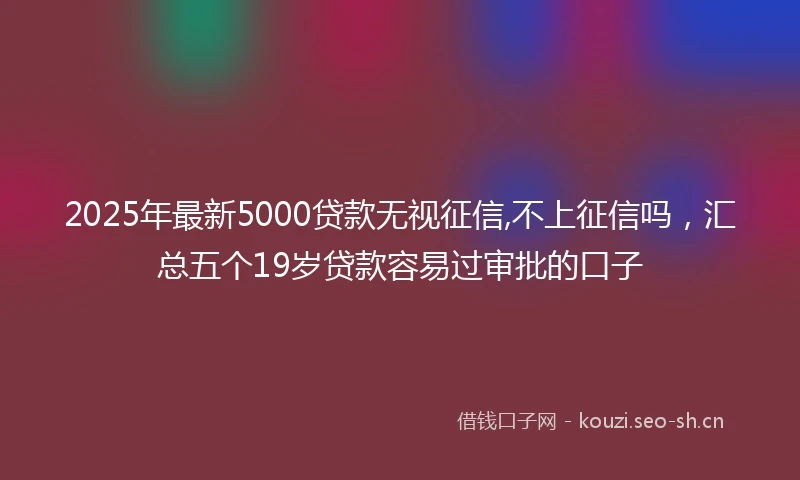 2025年最新5000贷款无视征信,不上征信吗，汇总五个19岁贷款容易过审批的口子