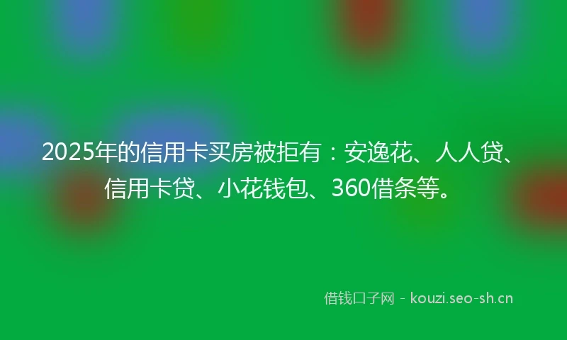 2025年的信用卡买房被拒有：安逸花、人人贷、信用卡贷、小花钱包、360借条等。