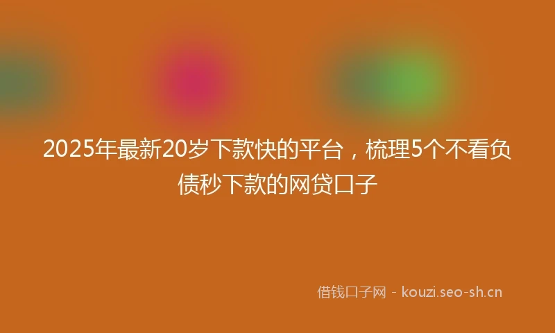 2025年最新20岁下款快的平台，梳理5个不看负债秒下款的网贷口子
