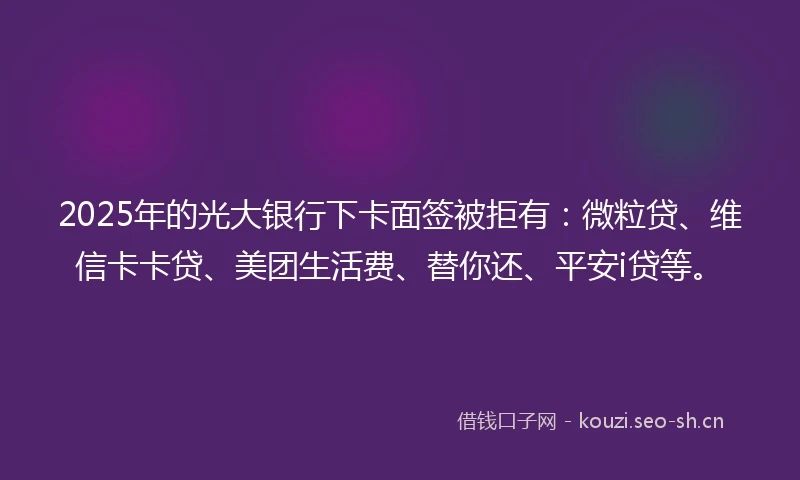 2025年的光大银行下卡面签被拒有：微粒贷、维信卡卡贷、美团生活费、替你还、平安i贷等。