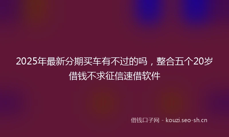 2025年最新分期买车有不过的吗，整合五个20岁借钱不求征信速借软件
