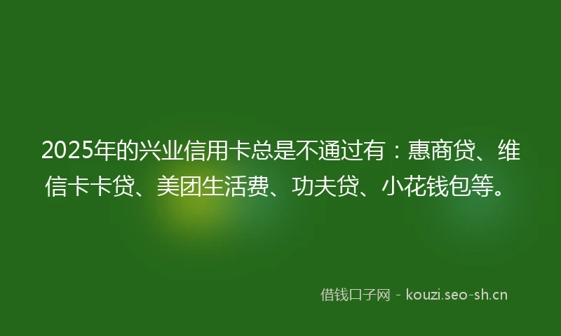 2025年的兴业信用卡总是不通过有：惠商贷、维信卡卡贷、美团生活费、功夫贷、小花钱包等。