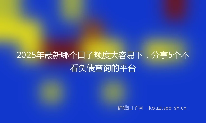 2025年最新哪个口子额度大容易下，分享5个不看负债查询的平台