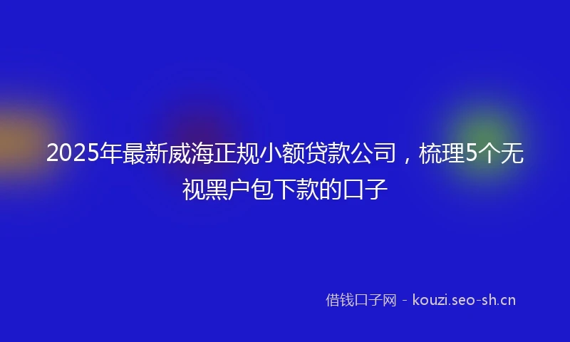 2025年最新威海正规小额贷款公司，梳理5个无视黑户包下款的口子