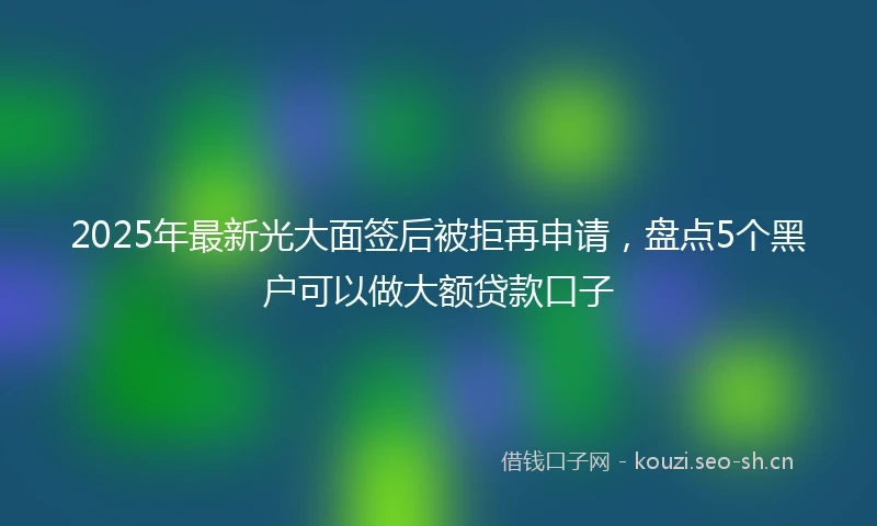 2025年最新光大面签后被拒再申请，盘点5个黑户可以做大额贷款口子