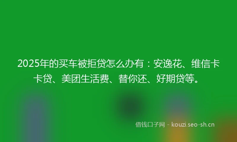 2025年的买车被拒贷怎么办有：安逸花、维信卡卡贷、美团生活费、替你还、好期贷等。