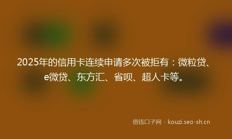 2025年的信用卡连续申请多次被拒有：微粒贷、e微贷、东方汇、省呗、超人卡等。
