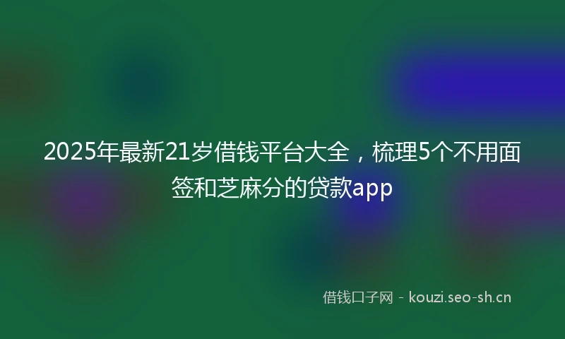 2025年最新21岁借钱平台大全，梳理5个不用面签和芝麻分的贷款app