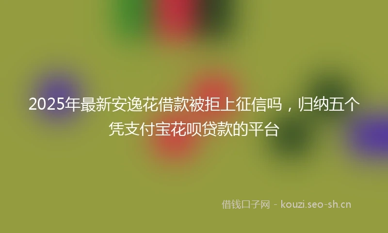 2025年最新安逸花借款被拒上征信吗，归纳五个凭支付宝花呗贷款的平台