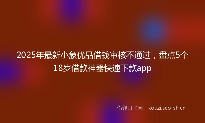 2025年最新小象优品借钱审核不通过，盘点5个18岁借款神器快速下款app